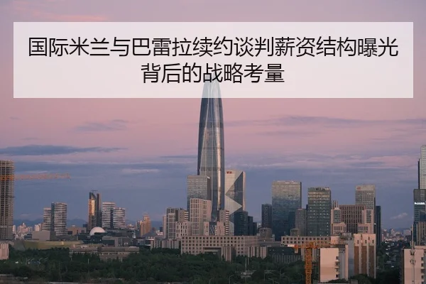 国际米兰与巴雷拉续约谈判薪资结构曝光背后的战略考量